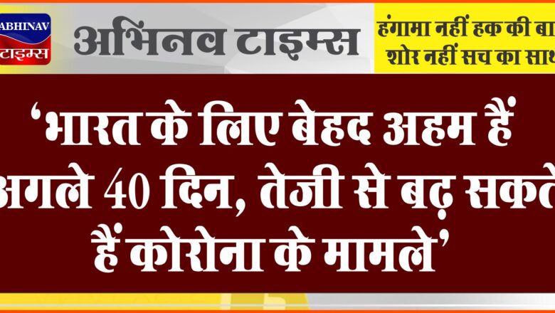 ‘भारत के लिए बेहद अहम हैं अगले 40 दिन, तेजी से बढ़ सकते हैं कोरोना के मामले’