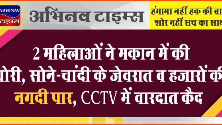 2 महिलाओं ने मकान में की चोरी:सोने-चांदी के जेवरात व हजारों की नगदी पार, CCTV में वारदात कैद