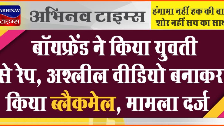 बॉयफ्रेंड ने किया युवती से रेप:विरोध करने पर शादी करने का किया वादा, अश्लील वीडियो बनाकर किया ब्लैकमेल