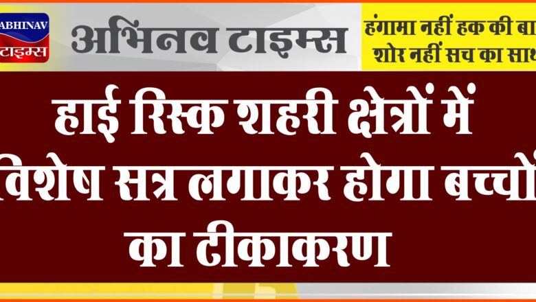 हाई रिस्क शहरी क्षेत्रों में विशेष सत्र लगाकर होगा बच्चों का टीकाकरण