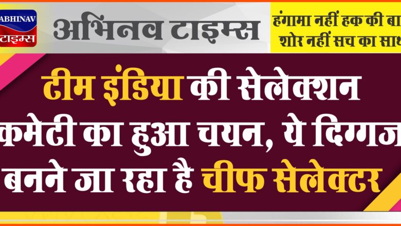 टीम इंडिया की सेलेक्शन कमेटी का हुआ चयन, ये दिग्गज बनने जा रहा है चीफ सेलेक्टर