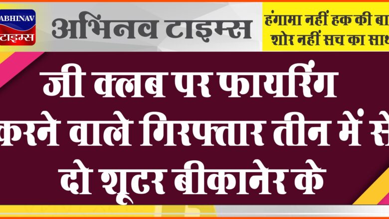 जी क्लब पर फायरिंग करने वाले गिरफ्तार तीन में से दो शूटर बीकानेर के