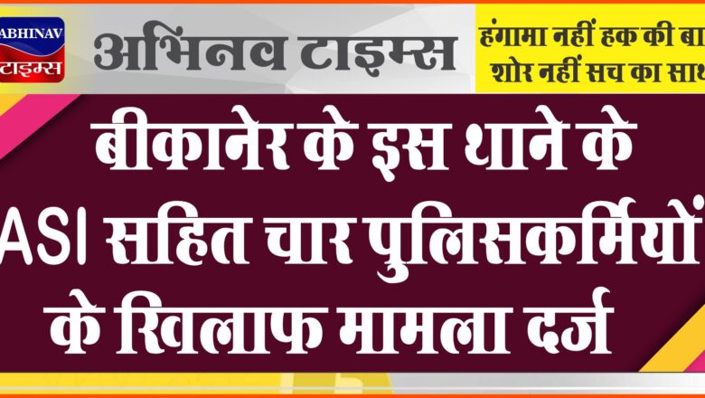 बीकानेर के इस थाने के ASI सहित चार पुलिसकर्मियों के खिलाफ मामला दर्ज