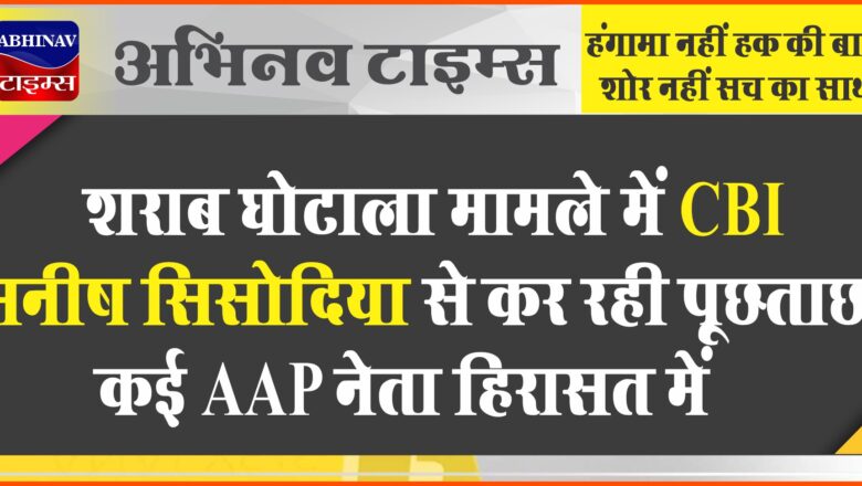 शराब घोटाला मामले में CBI मनीष सिसोदिया से कर रही पूछताछ, कई AAP नेता हिरासत में