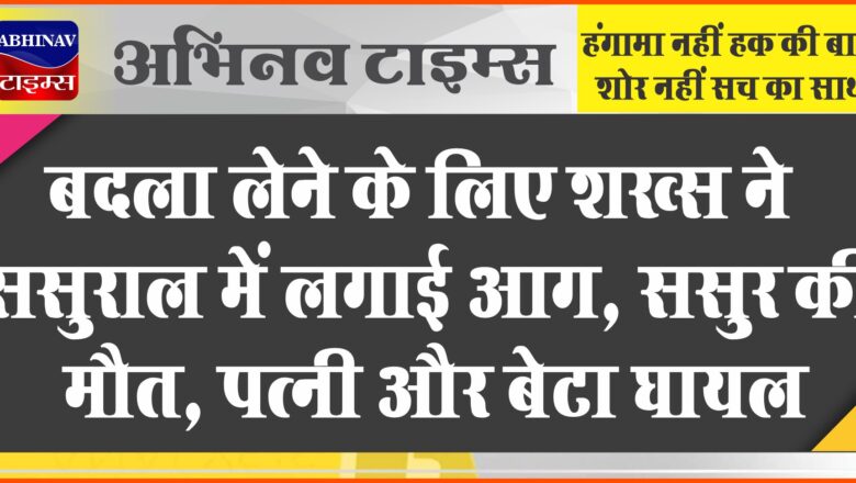 बदला लेने के लिए शख्स ने ससुराल में लगाई आग… ससुर की मौत, पत्नी और बेटा घायल