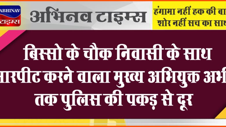 बिस्सो के चौक निवासी के साथ मारपीट करने वाला मुख्य अभियुक्त अभी तक पुलिस की पकड़ से दूर