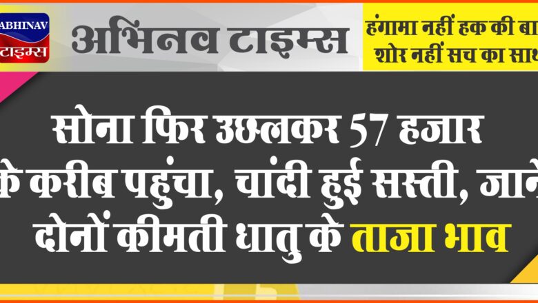 सोना फिर उछलकर 57 हजार के करीब पहुंचा, चांदी हुई सस्ती, जानें दोनों कीमती धातु के ताजा भाव