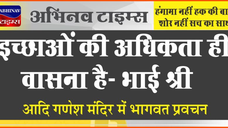 इच्छाओं की अधिकता ही वासना है -भाई श्री आदि गणेश मंदिर में भागवत प्रवचन