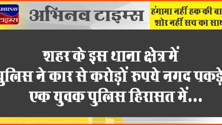 शहर के इस थाना क्षेत्र में पुलिस ने कार से करोड़ों रुपये नगद पकड़े, एक युवक पुलिस हिरासत में