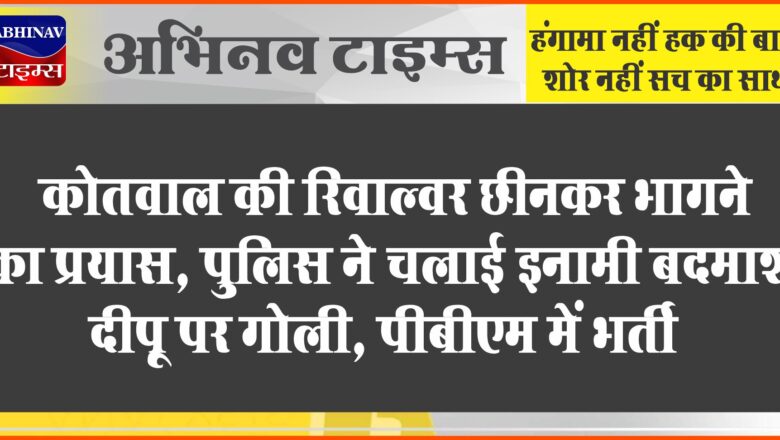 कोतवाल की रिवाल्वर छीनकर भागने का प्रयास, पुलिस ने चलाई इनामी बदमाश दीपू पर गोली, पीबीएम में भर्ती