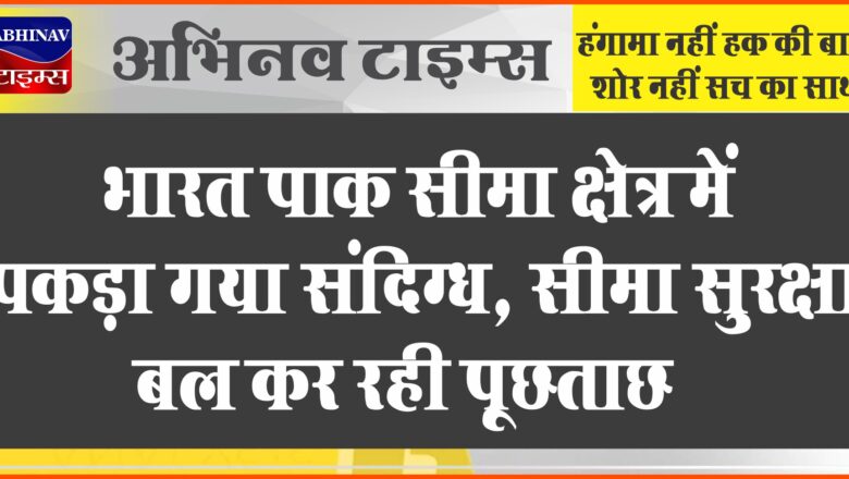 भारत पाक सीमा क्षेत्र में पकड़ा गया संदिग्ध, सीमा सुरक्षा बल कर रही पूछताछ