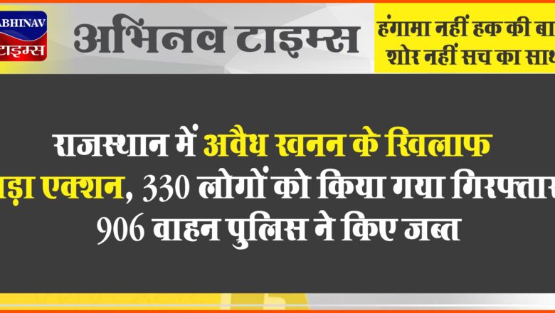 राजस्थान में अवैध खनन के खिलाफ बड़ा एक्शन:330 लोगों को किया गया गिरफ्तार, 906 वाहन पुलिस ने किए जब्त