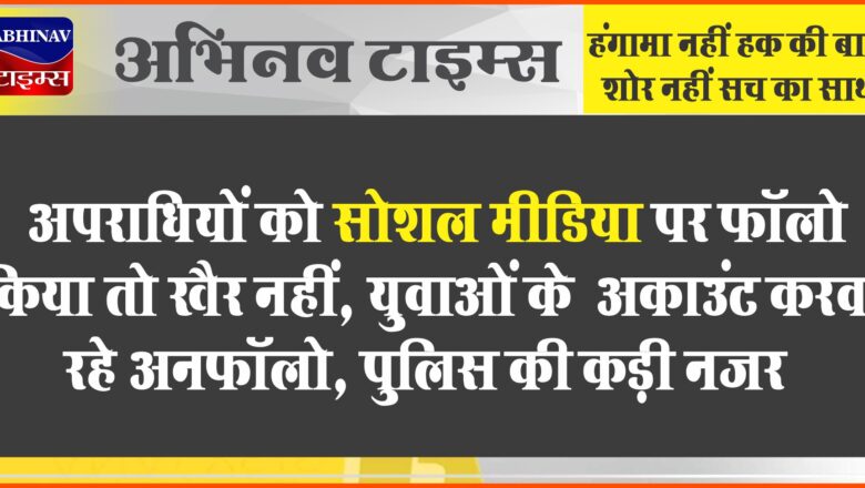 अपराधियों को सोशल मीडिया पर फॉलो किया तो खैर नहीं:युवाओं के अकाउंट करवा रहे अनफॉलो, पुलिस की कड़ी नजर