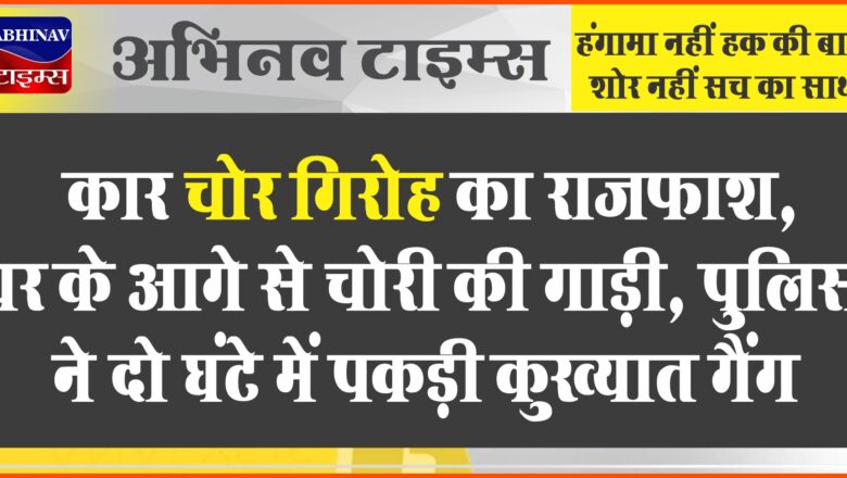 कार चोर गिरोह का राजफाश:घर के आगे से चोरी की गाड़ी, पुलिस ने दो घंटे में पकड़ी कुख्यात गैंग