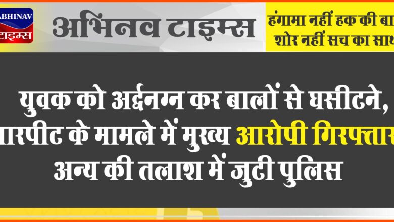 युवक को अर्द्धनग्न कर बालों से घसीटने, मारपीट के मामले में मुख्य आरोपी गिरफ्तार, अन्य की तलाश में जुटी पुलिस