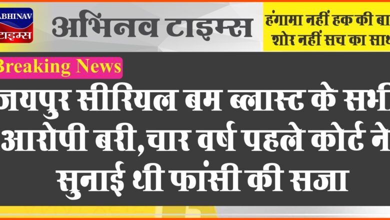 Breaking: जयपुर सीरियल बम ब्लास्ट के सभी आरोपी बरी,चार बरस पहले कोर्ट ने सुनाई थी फांसी की सजा