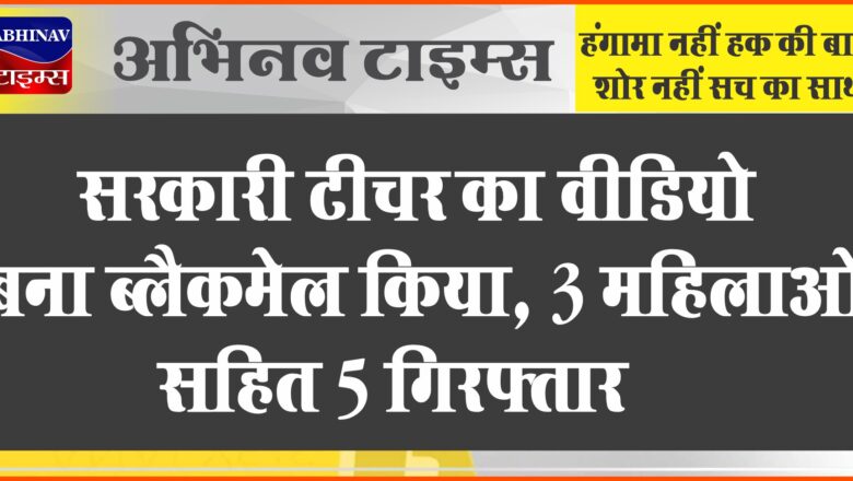 सरकारी टीचर का वीडियो बना ब्लैकमेल किया:प्लाट खरीदने के बहाने घर बुलाया था, 3 महिलाओं सहित 5 गिरफ्तार