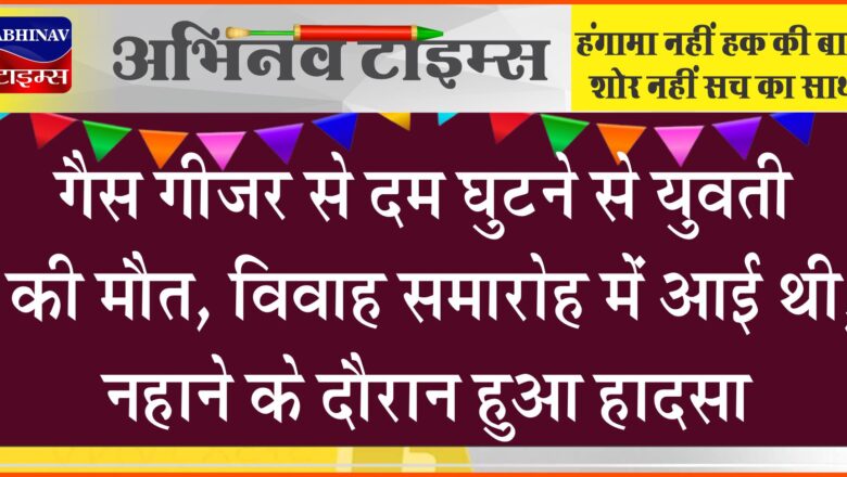 गैस गीजर से दम घुटने से युवती की मौत:विवाह समारोह में आई  थी, नहाने के दौरान हुआ हादसा