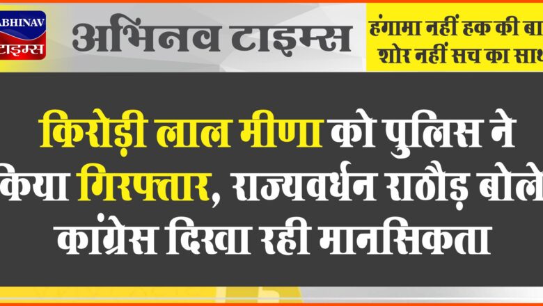 किरोड़ी लाल मीणा को पुलिस ने किया गिरफ्तार, राज्यवर्धन राठौड़ बोले- कांग्रेस दिखा रही मानसिकता