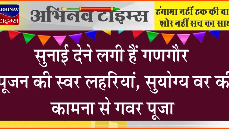 सुनाई देने लगी हैं गणगौर पूजन की स्वर लहरियां, सुयोग्य वर की कामना से गवर पूजा