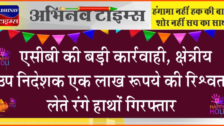 एसीबी की बड़ी कार्रवाही: क्षेत्रीय उप निदेशक एक लाख रूपये की रिश्वत लेते रंगे हाथों गिरफ्तार