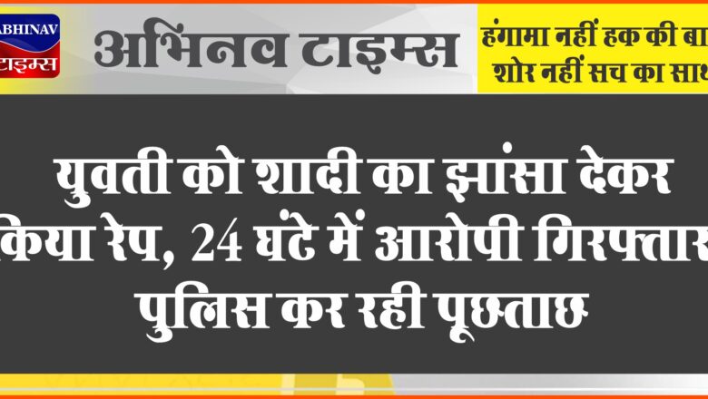 युवती को शादी का झांसा देकर किया रेप:24 घंटे में आरोपी गिरफ्तार, पुलिस कर रही पूछताछ