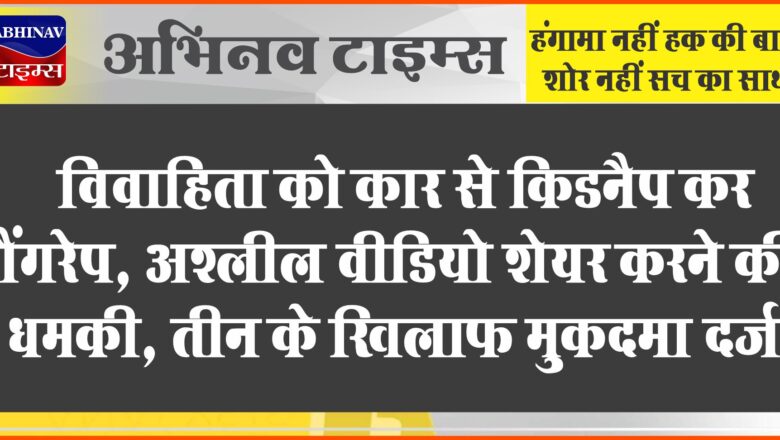 विवाहिता को कार से किडनैप कर गैंगरेप, अश्लील वीडियो शेयर करने की धमकी, तीन के खिलाफ मुकदमा दर्ज