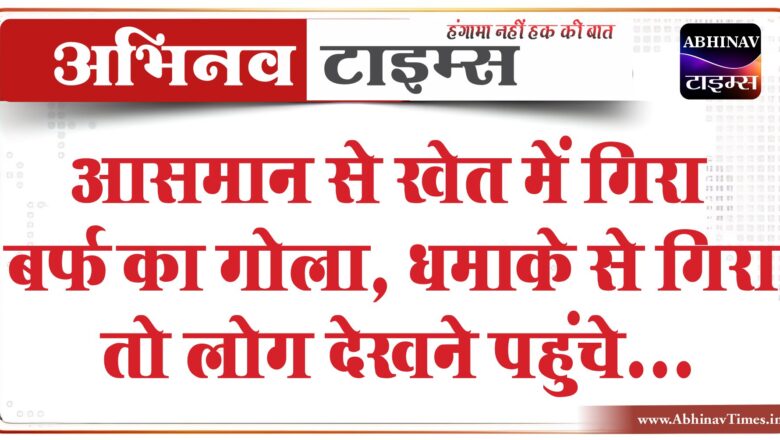 आसमान से खेत में गिरा बर्फ का गोला:करीब 25 किलो था वजन, धमाके से गिरा तो लोग देखने पहुंचे