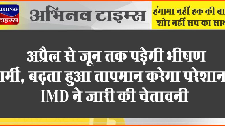 अप्रैल से जून तक पड़ेगी भीषण गर्मी, बढ़ता हुआ तापमान करेगा परेशान, IMD ने जारी की चेतावनी