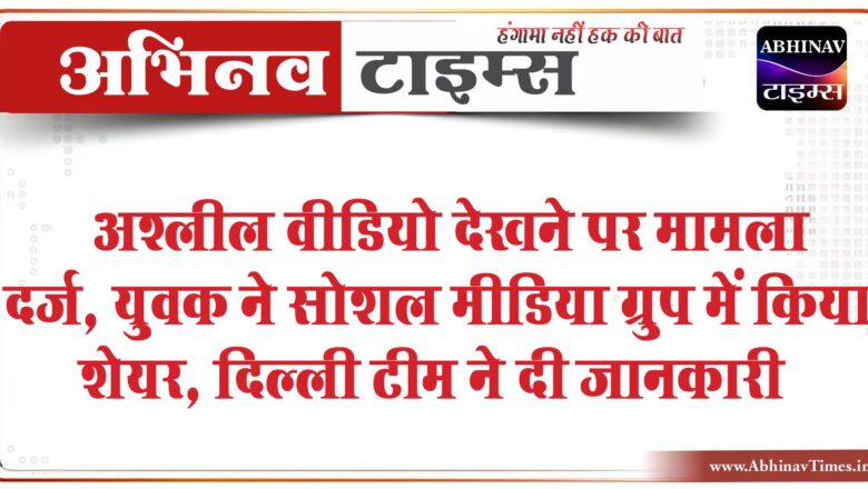 अश्लील वीडियो देखने पर मामला दर्ज:युवक ने सोशल मीडिया ग्रुप में किया शेयर, दिल्ली टीम ने दी जानकारी