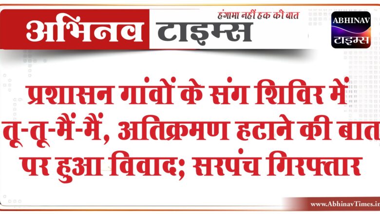 प्रशासन गांवों के संग शिविर में तू-तू-मैं-मैं:अतिक्रमण हटाने की बात पर हुआ विवाद; सरपंच गिरफ्तार, फिर रिहा