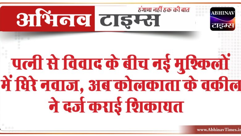 पत्नी से विवाद के बीच नई मुश्किलों में घिरे नवाज, अब कोलकाता के वकील ने दर्ज कराई शिकायत