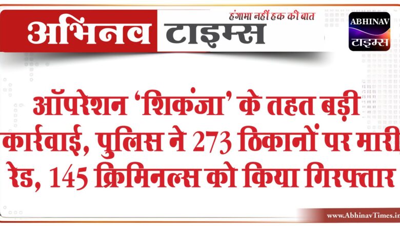 ऑपरेशन ‘शिकंजा’ के तहत बड़ी कार्रवाई:पुलिस ने 273 ठिकानों पर मारी रेड, 145 क्रिमिनल्स को किया गिरफ्तार