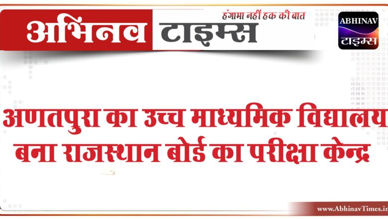 अणतपुरा का उच्च माध्यमिक विद्यालय बना राजस्थान बोर्ड का परीक्षा केन्द्र