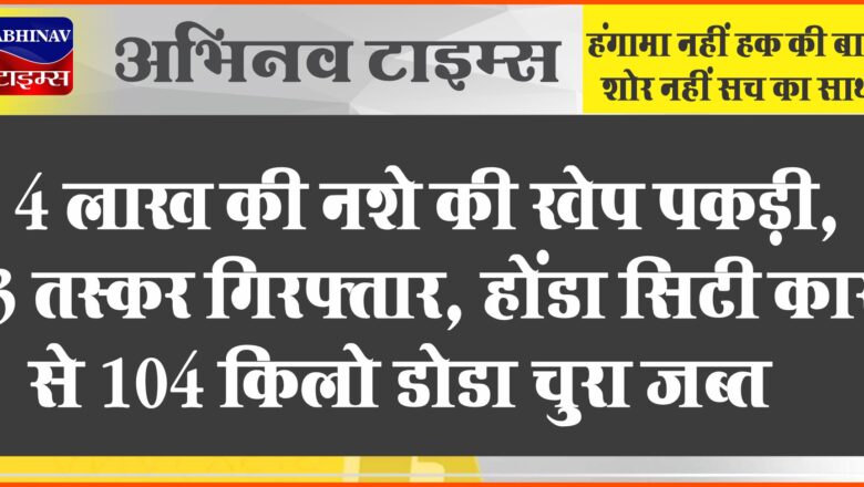 4 लाख की नशे की खेप पकड़ी, 3 तस्कर गिरफ्तार:होंडा सिटी कार से 104 किलो डोडा चुरा जब्त