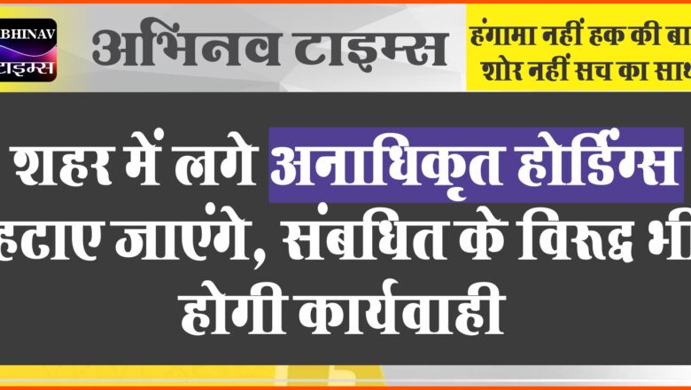 शहर में लगे अनाधिकृत होर्डिंग्स हटाए जाएंगे, संबधित के विरूद्ध भी होगी कार्यवाही