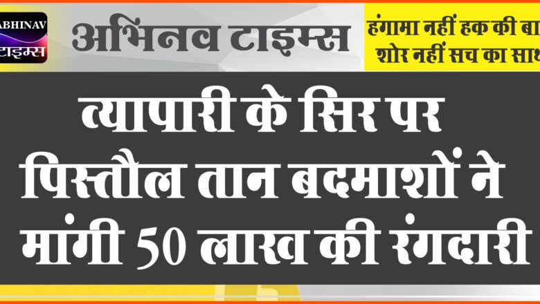 व्यापारी के सिर पर पिस्तौल तान बदमाशों ने मांगी 50 लाख की रंगदारी