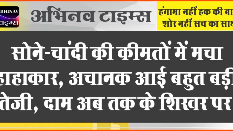 सोने-चांदी की कीमतों में मचा हाहाकार, अचानक आई बहुत बड़ी तेजी, दाम अब तक के शिखर पर