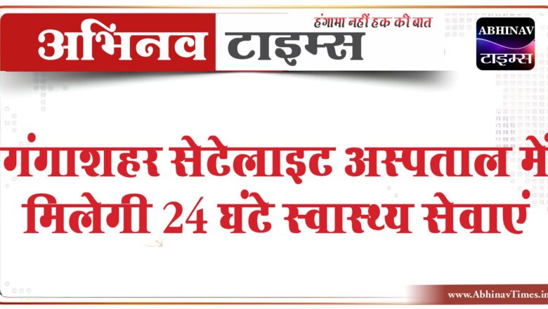 गंगाशहर सेटेलाइट अस्पताल में मिलेगी 24 घंटे स्वास्थ्य सेवाएं