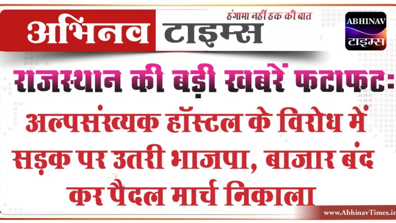 राजस्थान की बड़ी खबरें फटाफट:अल्पसंख्यक हॉस्टल के विरोध में सड़क पर उतरी भाजपा, बाजार बंद कर पैदल मार्च निकाला