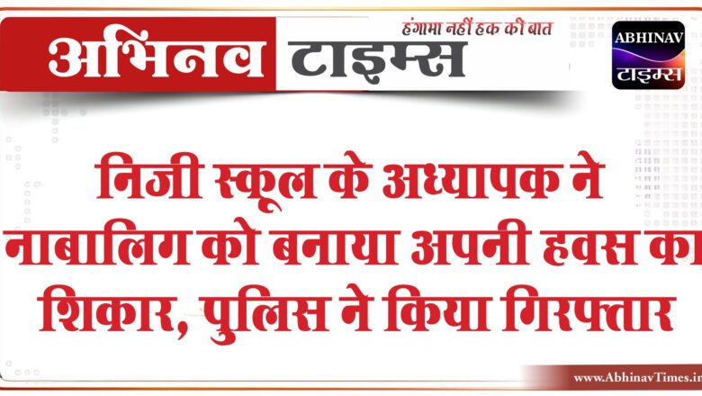 निजी स्कूल के अध्यापक ने नाबालिग को बनाया अपनी हवस का शिकार, पुलिस ने किया गिरफ्तार