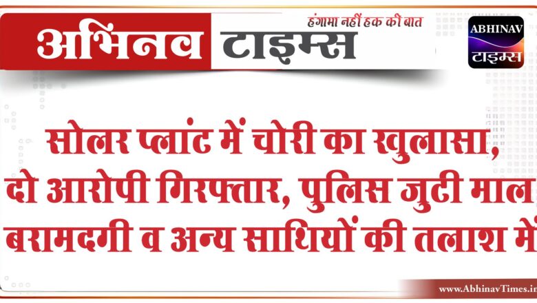 सोलर प्लांट में चोरी का खुलासा, दो आरोपी गिरफ्तार:पुलिस जुटी माल बरामदगी व अन्य साथियों की तलाश में