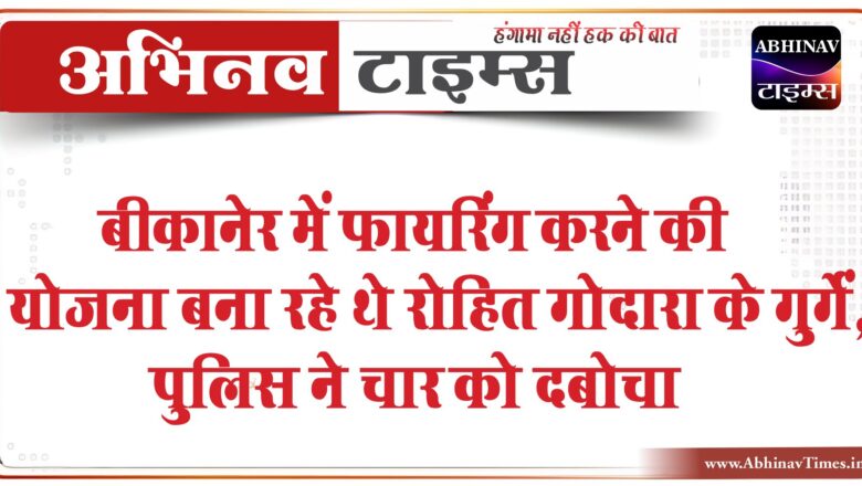 रोहित गोदारा के गुर्गो पर सख्ती: बीकानेर में फायरिंग करने की योजना बना रही गैंग, पुलिस ने चार को दबोचा