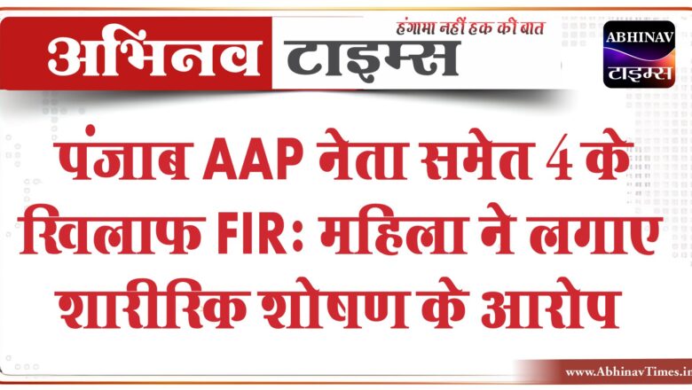 पंजाब AAP नेता समेत 4 के खिलाफ FIR: महिला ने लगाए शारीरिक शोषण के आरोप