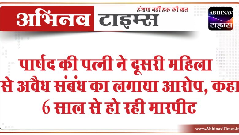 पार्षद की पत्नी ने दूसरी महिला से अवैध संबंध का लगाया आरोप, कहा-6 साल से हो रही मारपीट