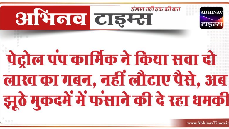 पेट्रोल पंप कार्मिक ने किया सवा दो लाख का गबन:नहीं लौटाए पैसे, अब झूठे मुकदमें में फंसाने की दे रहा धमकी