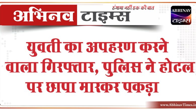 युवती का अपहरण करने वाला गिरफ्तार:पुलिस ने होटल पर छापा मारकर पकड़ा, 5 हजार का इनाम कर रखा घाेषित