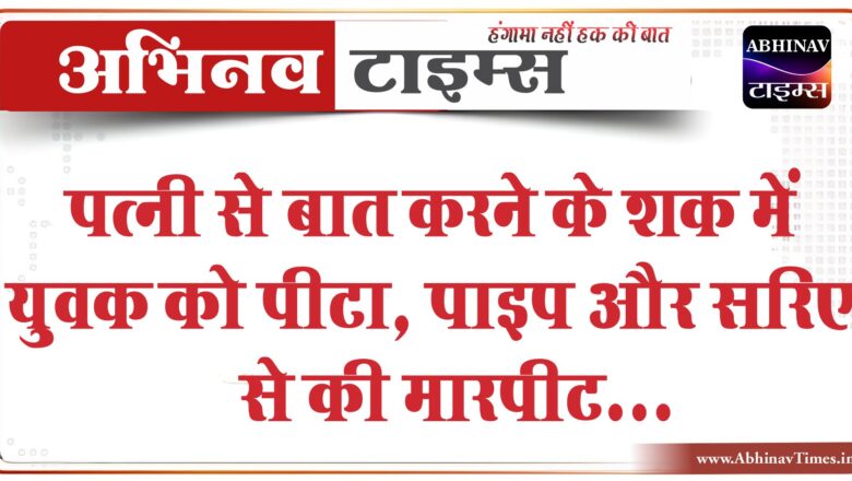 पत्नी से बात करने के शक में युवक को पीटा:पाइप और सरिए से मारपीट की, सड़क पर पटककर फरार हो गए