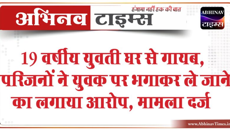 19 वर्षीय युवती घर से गायब:परिजनों ने युवक पर भगाकर ले जाने का लगाया आरोप, मामला दर्ज