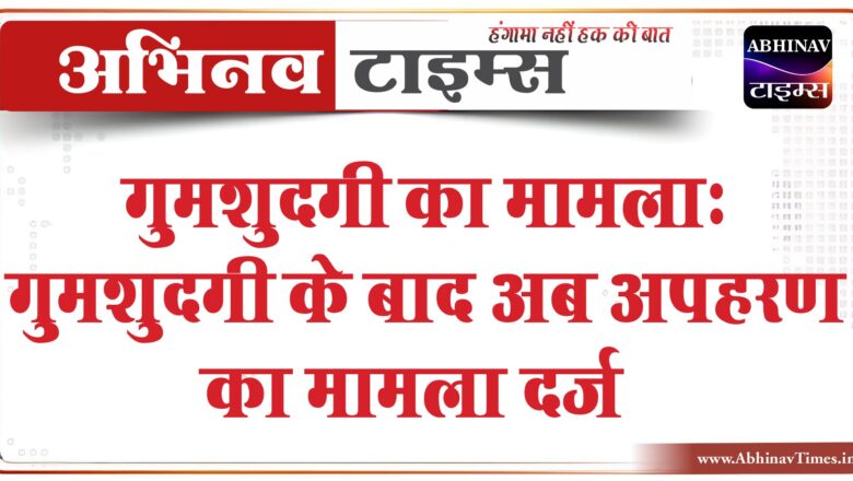 गुमशुदगी का मामला: गुमशुदगी के बाद अब अपहरण का मामला दर्ज